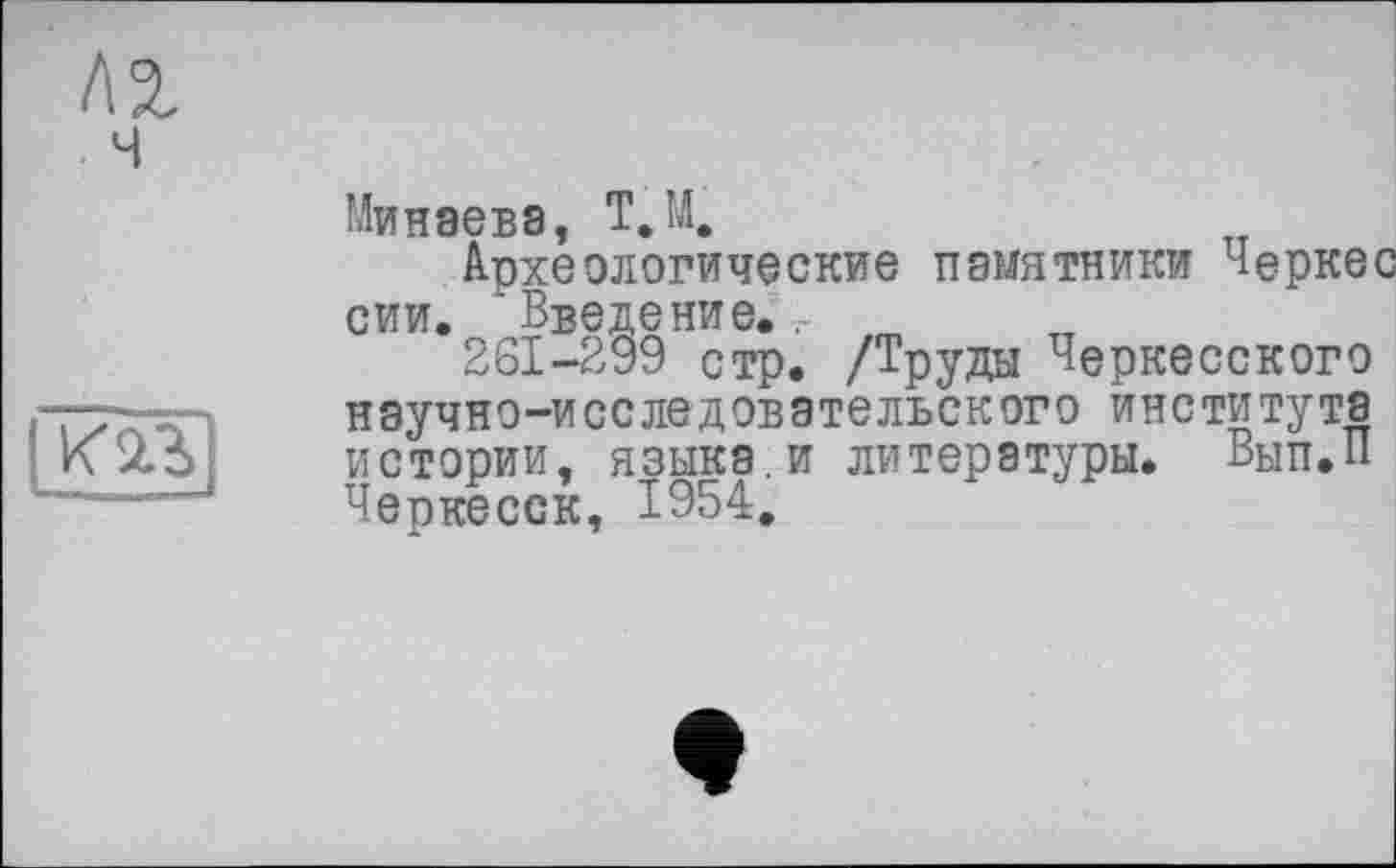 ﻿Минаева, Т.М.
Археологические памятники Черкес сии. Введение.. m
261-299 стр. /Труды Черкесского научно-исследовательского института истории, языка.и литературы. Вып.П Черкесск, 1954.